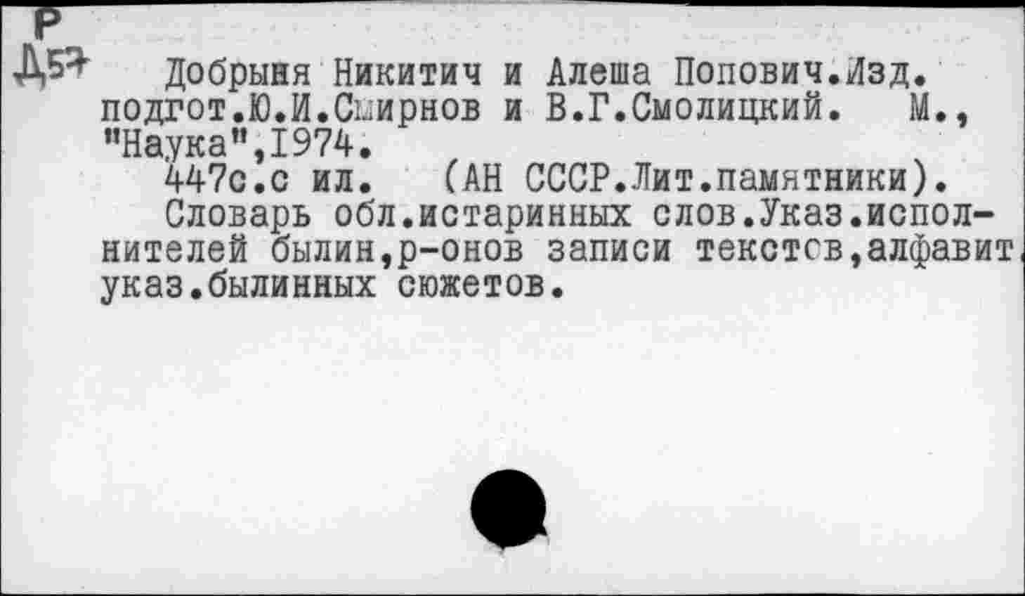 ﻿ДР Добрыня Никитич и Алеша Попович.Изд. подгот.Ю.И.Смирнов и В.Г.Смолицкий. М., ’’Наука ”,1974.
447с.с ил.	(АН СССР.Лит.памятники).
Словарь обл.истаринных слов.Указ.исполнителей былин,р-онов записи текстов,алфавит указ.былинных сюжетов.